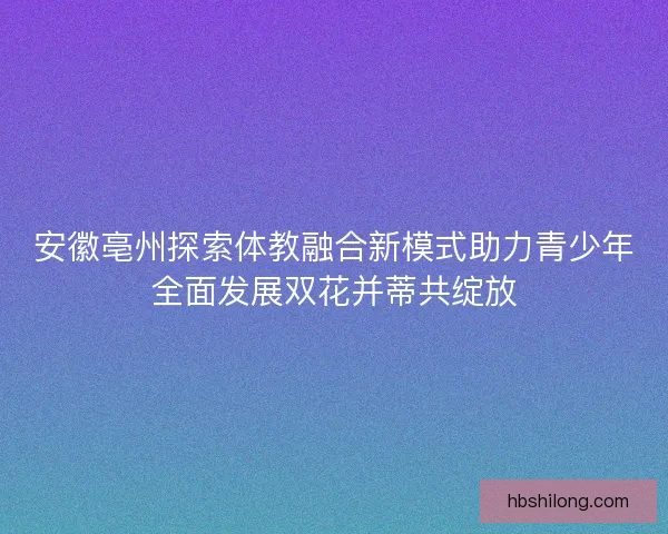 安徽亳州探索体教融合新模式助力青少年全面发展双花并蒂共绽放