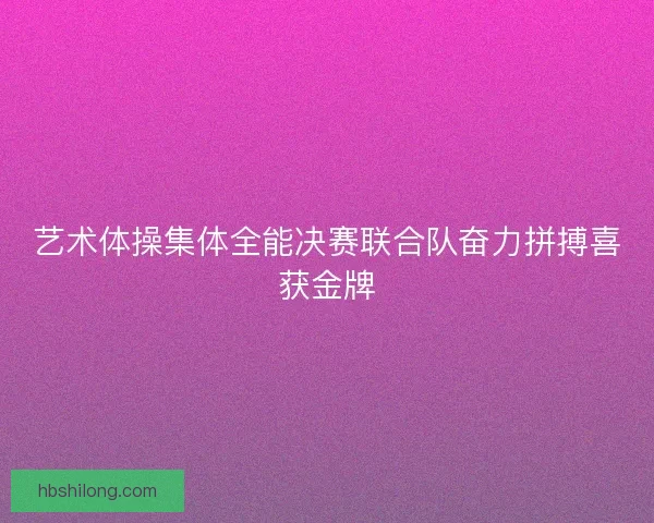 艺术体操集体全能决赛联合队奋力拼搏喜获金牌