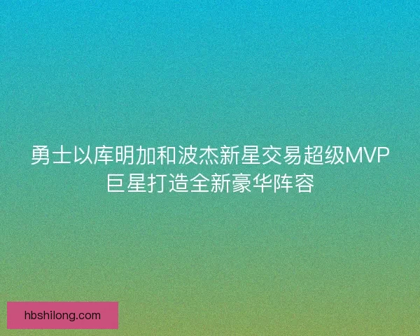 勇士以库明加和波杰新星交易超级MVP巨星打造全新豪华阵容