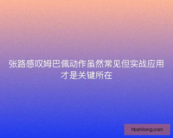 张路感叹姆巴佩动作虽然常见但实战应用才是关键所在