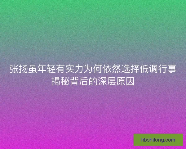 张扬虽年轻有实力为何依然选择低调行事揭秘背后的深层原因