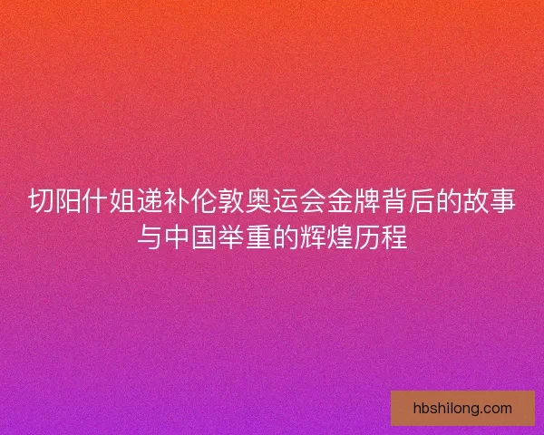 切阳什姐递补伦敦奥运会金牌背后的故事与中国举重的辉煌历程